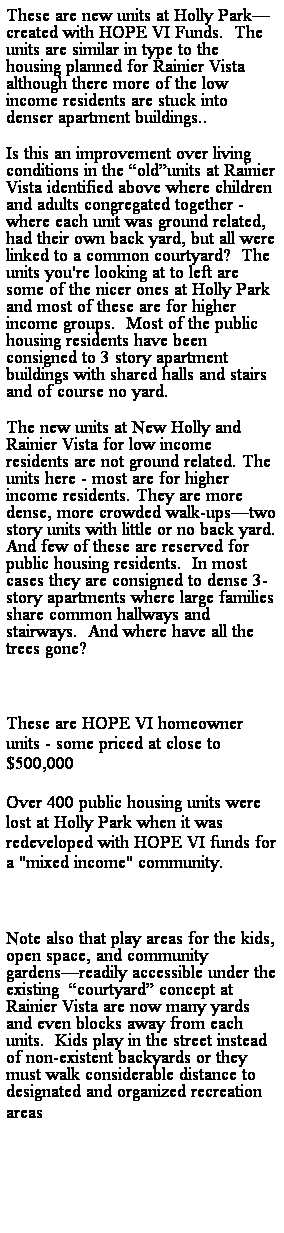 Text Box: These are new units at Holly Parkcreated with HOPE VI Funds.  The units are similar in type to the housing planned for Rainier Vista although there more of the low income residents are stuck into denser apartment buildings..  
Is this an improvement over living conditions in the oldunits at Rainier Vista identified above where children and adults congregated together - where each unit was ground related, had their own back yard, but all were linked to a common courtyard?  The units you're looking at to left are some of the nicer ones at Holly Park and most of these are for higher income groups.  Most of the public housing residents have been consigned to 3 story apartment buildings with shared halls and stairs and of course no yard. 
The new units at New Holly and Rainier Vista for low income residents are not ground related. The units here - most are for higher income residents. They are more dense, more crowded walk-upstwo story units with little or no back yard. And few of these are reserved for public housing residents.  In most cases they are consigned to dense 3-story apartments where large families share common hallways and stairways.  And where have all the trees gone? 
 
These are HOPE VI homeowner units - some priced at close to $500,000
Over 400 public housing units were lost at Holly Park when it was redeveloped with HOPE VI funds for a "mixed income" community.
 
Note also that play areas for the kids, open space, and community gardensreadily accessible under the existing  courtyard concept at Rainier Vista are now many yards and even blocks away from each units.  Kids play in the street instead of non-existent backyards or they must walk considerable distance to designated and organized recreation areas
